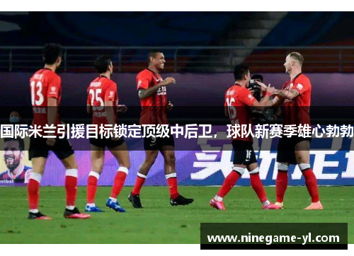 国际米兰引援目标锁定顶级中后卫，球队新赛季雄心勃勃